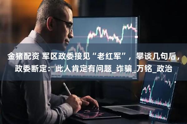 金猪配资 军区政委接见“老红军”，攀谈几句后，政委断定：此人肯定有问题_诈骗_万铭_政治