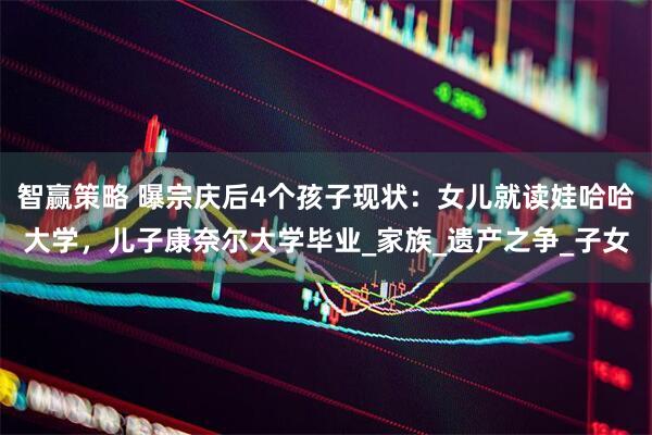 智赢策略 曝宗庆后4个孩子现状：女儿就读娃哈哈大学，儿子康奈尔大学毕业_家族_遗产之争_子女