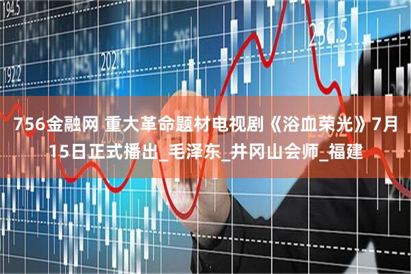 756金融网 重大革命题材电视剧《浴血荣光》7月15日正式播出_毛泽东_井冈山会师_福建