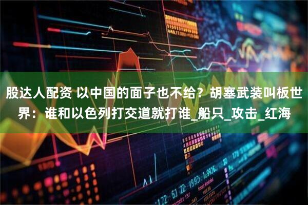股达人配资 以中国的面子也不给？胡塞武装叫板世界：谁和以色列打交道就打谁_船只_攻击_红海