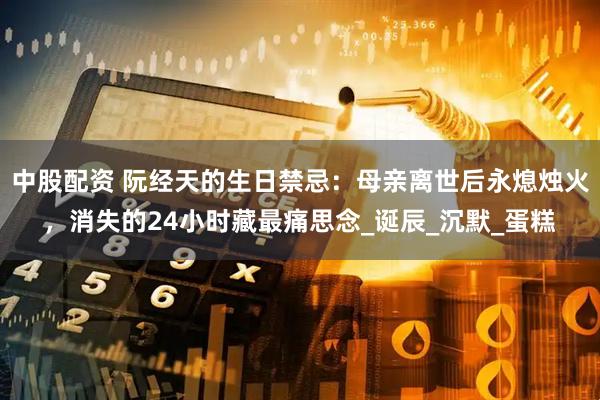 中股配资 阮经天的生日禁忌：母亲离世后永熄烛火，消失的24小时藏最痛思念_诞辰_沉默_蛋糕