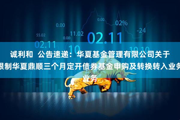 诚利和  公告速递：华夏基金管理有限公司关于限制华夏鼎顺三个月定开债券基金申购及转换转入业务