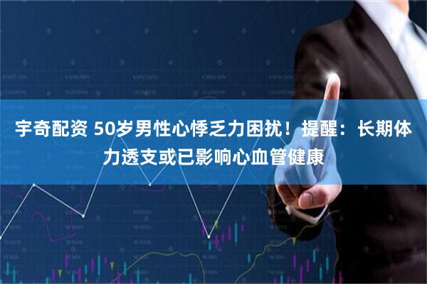 宇奇配资 50岁男性心悸乏力困扰！提醒：长期体力透支或已影响心血管健康