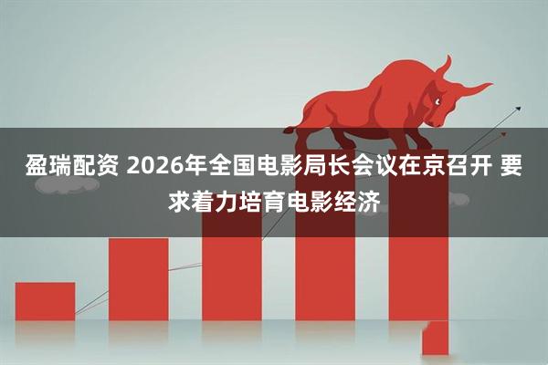 盈瑞配资 2026年全国电影局长会议在京召开 要求着力培育电影经济