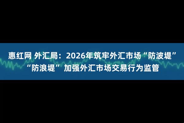 惠红网 外汇局：2026年筑牢外汇市场“防波堤”“防浪堤” 加强外汇市场交易行为监管