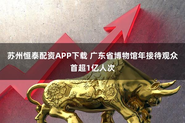 苏州恒泰配资APP下载 广东省博物馆年接待观众首超1亿人次