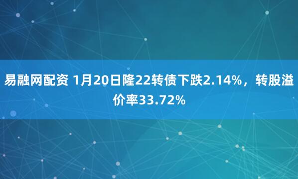 易融网配资 1月20日隆22转债下跌2.14%，转股溢价率33.72%