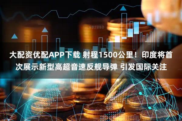 大配资优配APP下载 射程1500公里！印度将首次展示新型高超音速反舰导弹 引发国际关注