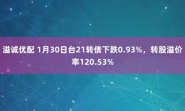 溢诚优配 1月30日台21转债下跌0.93%，转股溢价率120.53%