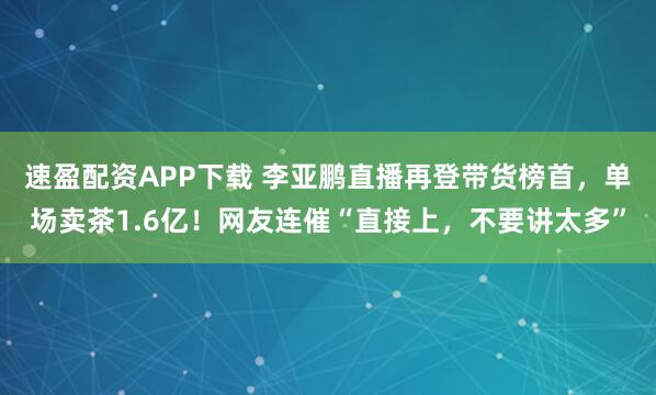 速盈配资APP下载 李亚鹏直播再登带货榜首，单场卖茶1.6亿！网友连催“直接上，不要讲太多”