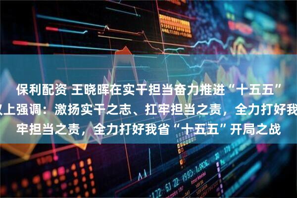 保利配资 王晓晖在实干担当奋力推进“十五五”良好开局动员部署会议上强调：激扬实干之志、扛牢担当之责，全力打好我省“十五五”开局之战