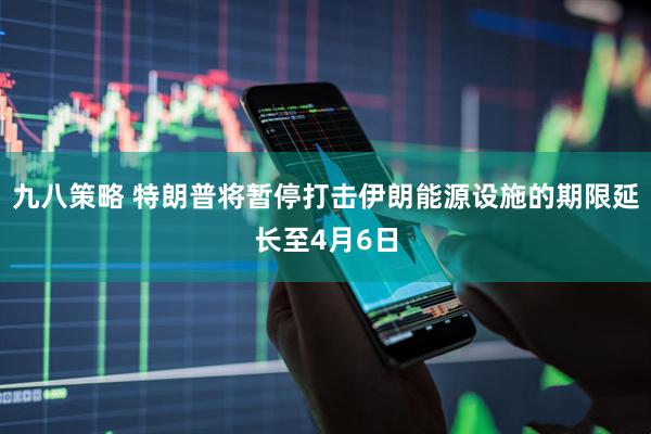 九八策略 特朗普将暂停打击伊朗能源设施的期限延长至4月6日