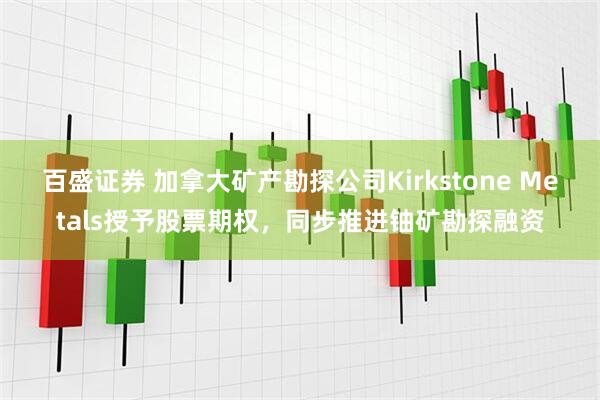 百盛证券 加拿大矿产勘探公司Kirkstone Metals授予股票期权，同步推进铀矿勘探融资