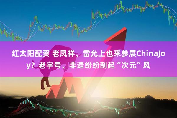 红太阳配资 老凤祥、雷允上也来参展ChinaJoy？老字号、非遗纷纷刮起“次元”风